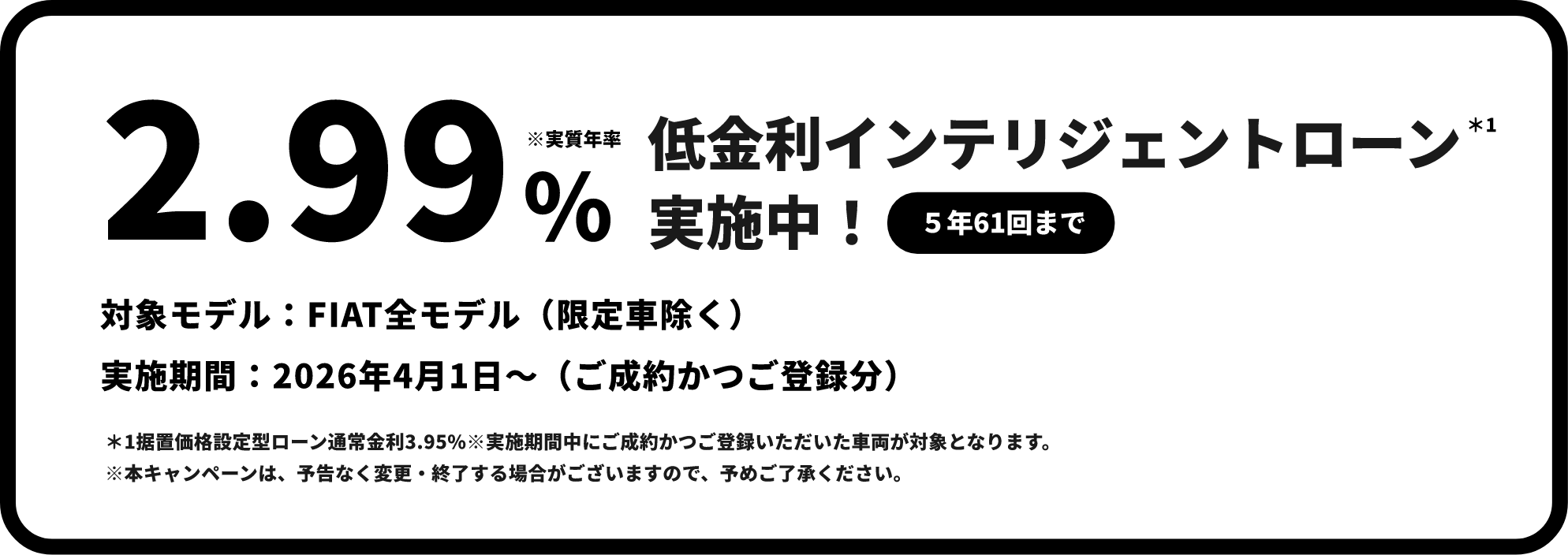 実質年割2.99% 低金利インテリジェントローン＊1 実施中！（5年61回まで）対象モデル：FIAT全モデル（限定車除く）。実施期間：2026年4月1日～（ご成約かつご登録分）。＊1据置価格設定型ローン通常金利3.95%※実施期間中にご成約かつご登録いただいた車両が対象となります。 ※本キャンペーンは、予告なく変更・終了する場合がございますので、予めご了承ください。