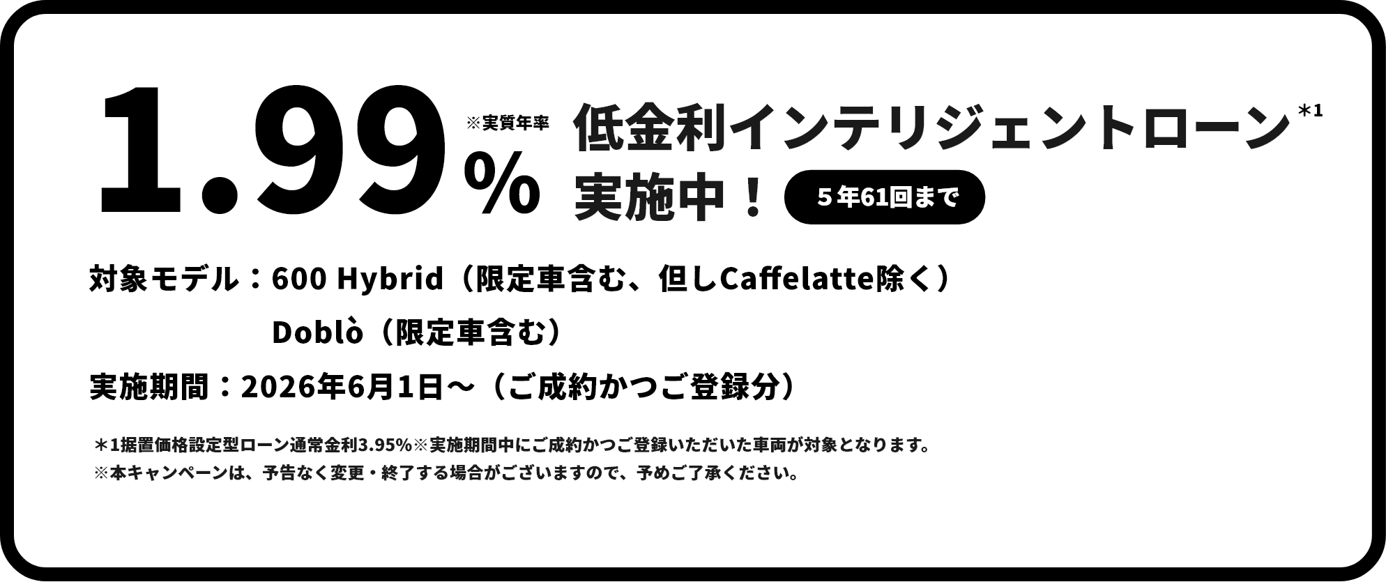 実質年割2.99% 低金利インテリジェントローン＊1 実施中！（5年61回まで）対象モデル：FIAT全モデル（限定車除く）。実施期間：2026年4月1日～（ご成約かつご登録分）。＊1据置価格設定型ローン通常金利3.95%※実施期間中にご成約かつご登録いただいた車両が対象となります。 ※本キャンペーンは、予告なく変更・終了する場合がございますので、予めご了承ください。